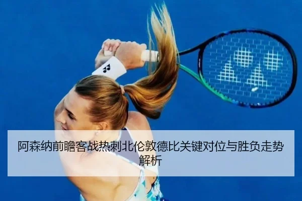 阿森纳前瞻客战热刺北伦敦德比关键对位与胜负走势解析